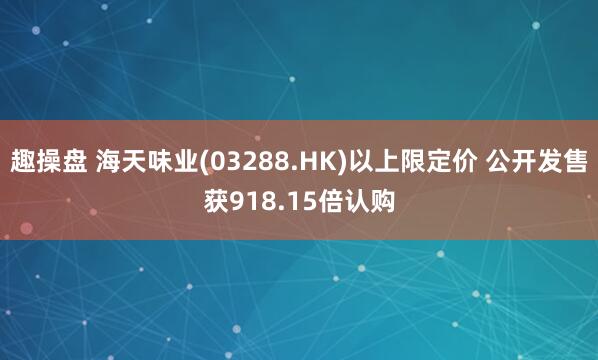趣操盘 海天味业(03288.HK)以上限定价 公开发售获918.15倍认购