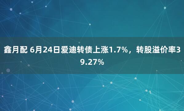 鑫月配 6月24日爱迪转债上涨1.7%，转股溢价率39.27%