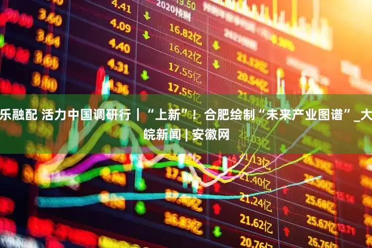 乐融配 活力中国调研行｜“上新”！合肥绘制“未来产业图谱”_大皖新闻 | 安徽网